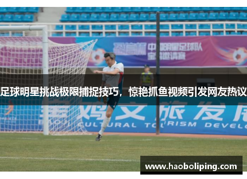 足球明星挑战极限捕捉技巧，惊艳抓鱼视频引发网友热议