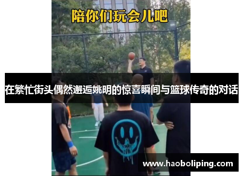 在繁忙街头偶然邂逅姚明的惊喜瞬间与篮球传奇的对话